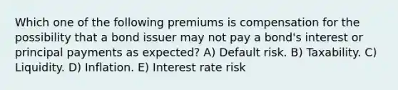 Which one of the following premiums is compensation for the possibility that a bond issuer may not pay a bond's interest or principal payments as expected? A) Default risk. B) Taxability. C) Liquidity. D) Inflation. E) Interest rate risk