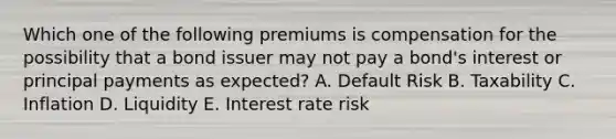 Which one of the following premiums is compensation for the possibility that a bond issuer may not pay a bond's interest or principal payments as expected? A. Default Risk B. Taxability C. Inflation D. Liquidity E. Interest rate risk