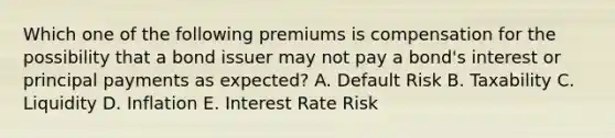 Which one of the following premiums is compensation for the possibility that a bond issuer may not pay a bond's interest or principal payments as expected? A. Default Risk B. Taxability C. Liquidity D. Inflation E. Interest Rate Risk