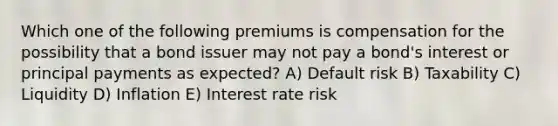 Which one of the following premiums is compensation for the possibility that a bond issuer may not pay a bond's interest or principal payments as expected? A) Default risk B) Taxability C) Liquidity D) Inflation E) Interest rate risk