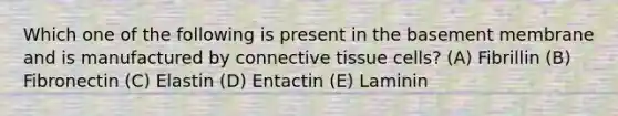 Which one of the following is present in the basement membrane and is manufactured by connective tissue cells? (A) Fibrillin (B) Fibronectin (C) Elastin (D) Entactin (E) Laminin