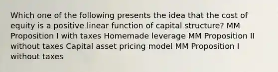 Which one of the following presents the idea that the cost of equity is a positive linear function of capital structure? MM Proposition I with taxes Homemade leverage MM Proposition II without taxes Capital asset pricing model MM Proposition I without taxes