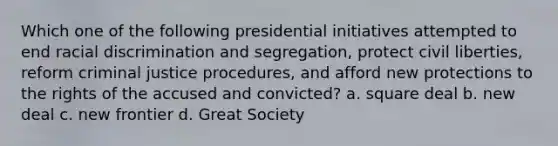 Which one of the following presidential initiatives attempted to end racial discrimination and segregation, protect civil liberties, reform criminal justice procedures, and afford new protections to the rights of the accused and convicted? a. square deal b. new deal c. new frontier d. Great Society