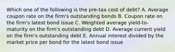 Which one of the following is the pre-tax cost of debt? A. Average coupon rate on the firm's outstanding bonds B. Coupon rate on the firm's latest bond issue C. Weighted average yield-to-maturity on the firm's outstanding debt D. Average current yield on the firm's outstanding debt E. Annual interest divided by the market price per bond for the latest bond issue