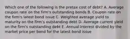 Which one of the following is the pretax cost of debt? A. Average coupon rate on the firm's outstanding bonds B. Coupon rate on the firm's latest bond issue C. Weighted average yield to maturity on the firm's outstanding debt D. Average current yield on the firm's outstanding debt E. Annual interest divided by the market price per bond for the latest bond issue