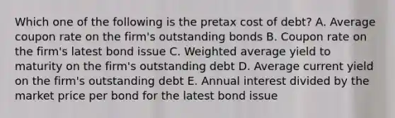 Which one of the following is the pretax cost of debt? A. Average coupon rate on the firm's outstanding bonds B. Coupon rate on the firm's latest bond issue C. Weighted average yield to maturity on the firm's outstanding debt D. Average current yield on the firm's outstanding debt E. Annual interest divided by the market price per bond for the latest bond issue