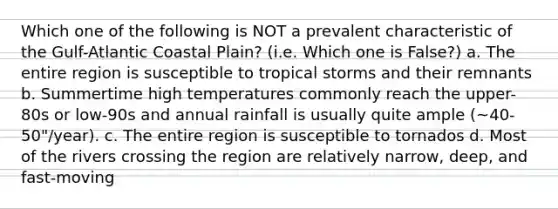 Which one of the following is NOT a prevalent characteristic of the Gulf-Atlantic Coastal Plain? (i.e. Which one is False?) a. The entire region is susceptible to tropical storms and their remnants b. Summertime high temperatures commonly reach the upper-80s or low-90s and annual rainfall is usually quite ample (~40-50"/year). c. The entire region is susceptible to tornados d. Most of the rivers crossing the region are relatively narrow, deep, and fast-moving