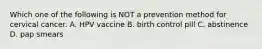 Which one of the following is NOT a prevention method for cervical cancer. A. HPV vaccine B. birth control pill C. abstinence D. pap smears