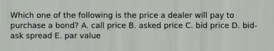 Which one of the following is the price a dealer will pay to purchase a bond? A. call price B. asked price C. bid price D. bid-ask spread E. par value