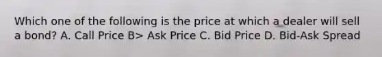 Which one of the following is the price at which a dealer will sell a bond? A. Call Price B> Ask Price C. Bid Price D. Bid-Ask Spread