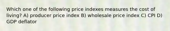 Which one of the following price indexes measures the cost of living? A) producer price index B) wholesale price index C) CPI D) GDP deflator