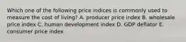 Which one of the following price indices is commonly used to measure the cost of living? A. producer price index B. wholesale price index C. human development index D. GDP deflator E. consumer price index