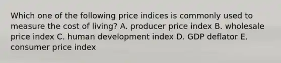 Which one of the following price indices is commonly used to measure the cost of living? A. producer price index B. wholesale price index C. human development index D. GDP deflator E. consumer price index