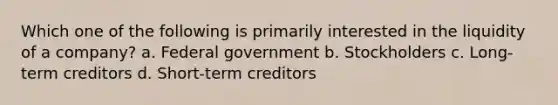 Which one of the following is primarily interested in the liquidity of a company? a. Federal government b. Stockholders c. Long-term creditors d. Short-term creditors