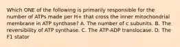 Which ONE of the following is primarily responsible for the number of ATPs made per H+ that cross the inner mitochondrial membrane in ATP synthase? A. The number of c subunits. B. The reversibility of ATP synthase. C. The ATP-ADP translocase. D. The F1 stator