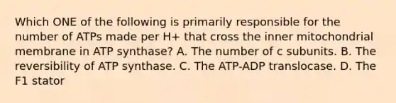 Which ONE of the following is primarily responsible for the number of ATPs made per H+ that cross the inner mitochondrial membrane in ATP synthase? A. The number of c subunits. B. The reversibility of ATP synthase. C. The ATP-ADP translocase. D. The F1 stator