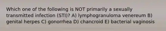 Which one of the following is NOT primarily a sexually transmitted infection (STI)? A) lymphogranuloma venereum B) genital herpes C) gonorrhea D) chancroid E) bacterial vaginosis