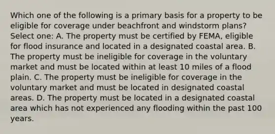 Which one of the following is a primary basis for a property to be eligible for coverage under beachfront and windstorm plans? Select one: A. The property must be certified by FEMA, eligible for flood insurance and located in a designated coastal area. B. The property must be ineligible for coverage in the voluntary market and must be located within at least 10 miles of a flood plain. C. The property must be ineligible for coverage in the voluntary market and must be located in designated coastal areas. D. The property must be located in a designated coastal area which has not experienced any flooding within the past 100 years.