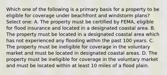 Which one of the following is a primary basis for a property to be eligible for coverage under beachfront and windstorm plans? Select one: A. The property must be certified by FEMA, eligible for flood insurance and located in a designated coastal area. B. The property must be located in a designated coastal area which has not experienced any flooding within the past 100 years. C. The property must be ineligible for coverage in the voluntary market and must be located in designated coastal areas. D. The property must be ineligible for coverage in the voluntary market and must be located within at least 10 miles of a flood plain.