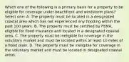 Which one of the following is a primary basis for a property to be eligible for coverage under beachfront and windstorm plans? Select one: A. The property must be located in a designated coastal area which has not experienced any flooding within the past 100 years. B. The property must be certified by FEMA, eligible for flood insurance and located in a designated coastal area. C. The property must be ineligible for coverage in the voluntary market and must be located within at least 10 miles of a flood plain. D. The property must be ineligible for coverage in the voluntary market and must be located in designated coastal areas.