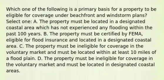 Which one of the following is a primary basis for a property to be eligible for coverage under beachfront and windstorm plans? Select one: A. The property must be located in a designated coastal area which has not experienced any flooding within the past 100 years. B. The property must be certified by FEMA, eligible for flood insurance and located in a designated coastal area. C. The property must be ineligible for coverage in the voluntary market and must be located within at least 10 miles of a flood plain. D. The property must be ineligible for coverage in the voluntary market and must be located in designated coastal areas.