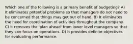 Which one of the following is a primary benefit of budgeting? A) It eliminates potential problems so that managers do not need to be concerned that things may get out of hand. B) It eliminates the need for coordination of activities throughout the company. C) It removes the 'plan ahead' from lower level managers so that they can focus on operations. D) It provides definite objectives for evaluating performance.