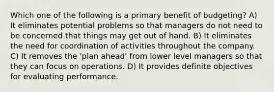 Which one of the following is a primary benefit of budgeting? A) It eliminates potential problems so that managers do not need to be concerned that things may get out of hand. B) It eliminates the need for coordination of activities throughout the company. C) It removes the 'plan ahead' from lower level managers so that they can focus on operations. D) It provides definite objectives for evaluating performance.