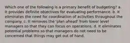 Which one of the following is a primary benefit of budgeting? a. It provides definite objectives for evaluating performance. b. It eliminates the need for coordination of activities throughout the company. c. It removes the 'plan ahead' from lower level managers so that they can focus on operations. d. It eliminates potential problems so that managers do not need to be concerned that things may get out of hand.