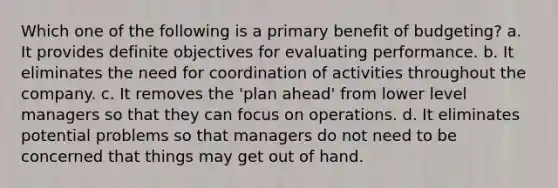 Which one of the following is a primary benefit of budgeting? a. It provides definite objectives for evaluating performance. b. It eliminates the need for coordination of activities throughout the company. c. It removes the 'plan ahead' from lower level managers so that they can focus on operations. d. It eliminates potential problems so that managers do not need to be concerned that things may get out of hand.