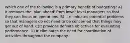 Which one of the following is a primary benefit of budgeting? A) It removes the 'plan ahead' from lower level managers so that they can focus on operations. B) It eliminates potential problems so that managers do not need to be concerned that things may get out of hand. C)It provides definite objectives for evaluating performance. D) It eliminates the need for coordination of activities throughout the company.