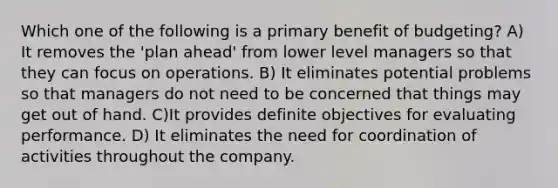 Which one of the following is a primary benefit of budgeting? A) It removes the 'plan ahead' from lower level managers so that they can focus on operations. B) It eliminates potential problems so that managers do not need to be concerned that things may get out of hand. C)It provides definite objectives for evaluating performance. D) It eliminates the need for coordination of activities throughout the company.