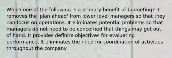 Which one of the following is a primary benefit of budgeting? It removes the 'plan ahead' from lower level managers so that they can focus on operations. It eliminates potential problems so that managers do not need to be concerned that things may get out of hand. It provides definite objectives for evaluating performance. It eliminates the need for coordination of activities throughout the company