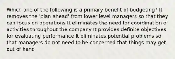 Which one of the following is a primary benefit of budgeting? It removes the 'plan ahead' from lower level managers so that they can focus on operations It eliminates the need for coordination of activities throughout the company It provides definite objectives for evaluating performance It eliminates potential problems so that managers do not need to be concerned that things may get out of hand