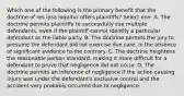 Which one of the following is the primary benefit that the doctrine of res ipsa loquitur offers plaintiffs? Select one: A. The doctrine permits plaintiffs to successfully sue multiple defendants, even if the plaintiff cannot identify a particular defendant as the liable party. B. The doctrine permits the jury to presume the defendant did not exercise due care, in the absence of significant evidence to the contrary. C. The doctrine heightens the reasonable person standard, making it more difficult for a defendant to prove that negligence did not occur. D. The doctrine permits an inference of negligence if the action causing injury was under the defendant's exclusive control and the accident very probably occurred due to negligence.