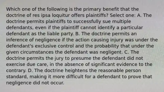 Which one of the following is the primary benefit that the doctrine of res ipsa loquitur offers plaintiffs? Select one: A. The doctrine permits plaintiffs to successfully sue multiple defendants, even if the plaintiff cannot identify a particular defendant as the liable party. B. The doctrine permits an inference of negligence if the action causing injury was under the defendant's exclusive control and the probability that under the given circumstances the defendant was negligent. C. The doctrine permits the jury to presume the defendant did not exercise due care, in the absence of significant evidence to the contrary. D. The doctrine heightens the reasonable person standard, making it more difficult for a defendant to prove that negligence did not occur.