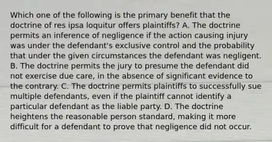 Which one of the following is the primary benefit that the doctrine of res ipsa loquitur offers plaintiffs? A. The doctrine permits an inference of negligence if the action causing injury was under the defendant's exclusive control and the probability that under the given circumstances the defendant was negligent. B. The doctrine permits the jury to presume the defendant did not exercise due care, in the absence of significant evidence to the contrary. C. The doctrine permits plaintiffs to successfully sue multiple defendants, even if the plaintiff cannot identify a particular defendant as the liable party. D. The doctrine heightens the reasonable person standard, making it more difficult for a defendant to prove that negligence did not occur.