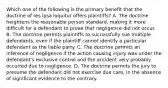 Which one of the following is the primary benefit that the doctrine of res ipsa loquitur offers plaintiffs? A. The doctrine heightens the reasonable person standard, making it more difficult for a defendant to prove that negligence did not occur. B. The doctrine permits plaintiffs to successfully sue multiple defendants, even if the plaintiff cannot identify a particular defendant as the liable party. C. The doctrine permits an inference of negligence if the action causing injury was under the defendant's exclusive control and the accident very probably occurred due to negligence. D. The doctrine permits the jury to presume the defendant did not exercise due care, in the absence of significant evidence to the contrary.