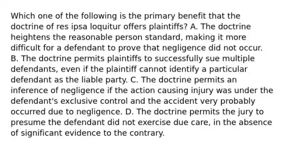 Which one of the following is the primary benefit that the doctrine of res ipsa loquitur offers plaintiffs? A. The doctrine heightens the reasonable person standard, making it more difficult for a defendant to prove that negligence did not occur. B. The doctrine permits plaintiffs to successfully sue multiple defendants, even if the plaintiff cannot identify a particular defendant as the liable party. C. The doctrine permits an inference of negligence if the action causing injury was under the defendant's exclusive control and the accident very probably occurred due to negligence. D. The doctrine permits the jury to presume the defendant did not exercise due care, in the absence of significant evidence to the contrary.