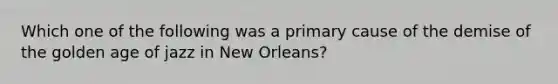 Which one of the following was a primary cause of the demise of the golden age of jazz in New Orleans?