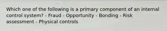 Which one of the following is a primary component of an internal control system? - Fraud - Opportunity - Bonding - Risk assessment - Physical controls