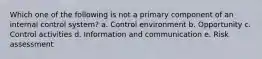 Which one of the following is not a primary component of an internal control system? a. Control environment b. Opportunity c. Control activities d. Information and communication e. Risk assessment