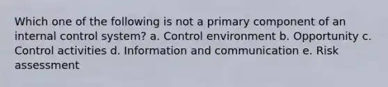 Which one of the following is not a primary component of an internal control system? a. Control environment b. Opportunity c. Control activities d. Information and communication e. Risk assessment