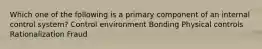 Which one of the following is a primary component of an internal control system? Control environment Bonding Physical controls Rationalization Fraud