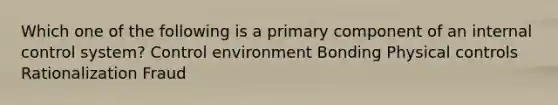 Which one of the following is a primary component of an internal control system? Control environment Bonding Physical controls Rationalization Fraud