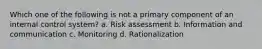 Which one of the following is not a primary component of an internal control system? a. Risk assessment b. Information and communication c. Monitoring d. Rationalization