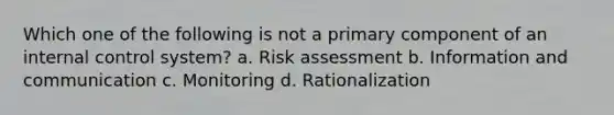 Which one of the following is not a primary component of an internal control system? a. Risk assessment b. Information and communication c. Monitoring d. Rationalization