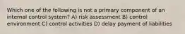 Which one of the following is not a primary component of an internal control system? A) risk assessment B) control environment C) control activities D) delay payment of liabilities