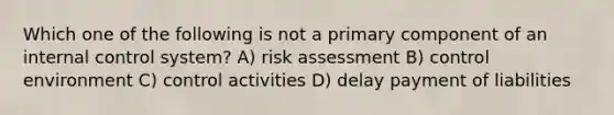 Which one of the following is not a primary component of an <a href='https://www.questionai.com/knowledge/kjj42owoAP-internal-control' class='anchor-knowledge'>internal control</a> system? A) risk assessment B) control environment C) control activities D) delay payment of liabilities