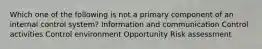 Which one of the following is not a primary component of an internal control system? Information and communication Control activities Control environment Opportunity Risk assessment