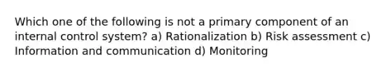 Which one of the following is not a primary component of an internal control system? a) Rationalization b) Risk assessment c) Information and communication d) Monitoring